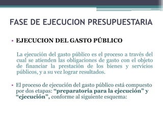 • EJECUCION DEL GASTO PÚBLICO
La ejecución del gasto público es el proceso a través del
cual se atienden las obligaciones de gasto con el objeto
de financiar la prestación de los bienes y servicios
públicos, y a su vez lograr resultados.
• El proceso de ejecución del gasto público está compuesto
por dos etapas: “preparatoria para la ejecución” y
“ejecución”, conforme al siguiente esquema:
FASE DE EJECUCION PRESUPUESTARIA
 