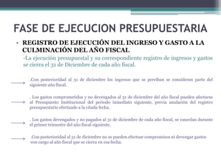 • REGISTRO DE EJECUCIÓN DEL INGRESO Y GASTO A LA
CULMINACIÓN DEL AÑO FISCAL
-La ejecución presupuestal y su correspondiente registro de ingresos y gastos
se cierra el 31 de Diciembre de cada año fiscal.
.Con posterioridad al 31 de diciembre los ingresos que se perciban se consideran parte del
siguiente año fiscal.
. Los gastos comprometidos y no devengados al 31 de diciembre del año fiscal pueden afectarse
al Presupuesto Institucional del periodo inmediato siguiente, previa anulación del registro
presupuestario efectuado a la citada fecha.
. Los gastos devengados y no pagados al 31 de diciembre de cada año fiscal, se cancelan durante
el primer trimestre del año fiscal siguiente.
.Con posterioridad al 31 de diciembre no se pueden efectuar compromisos ni devengar gastos
con cargo al año fiscal que se cierra en esa fecha.
FASE DE EJECUCION PRESUPUESTARIA
 