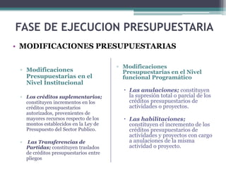 ▫ Modificaciones
Presupuestarias en el
Nivel Institucional
▫ Los créditos suplementarios;
constituyen incrementos en los
créditos presupuestarios
autorizados, provenientes de
mayores recursos respecto de los
montos establecidos en la Ley de
Presupuesto del Sector Publico.
▫ Las Transferencias de
Partidas; constituyen traslados
de créditos presupuestarios entre
pliegos
FASE DE EJECUCION PRESUPUESTARIA
• MODIFICACIONES PRESUPUESTARIAS
▫ Modificaciones
Presupuestarias en el Nivel
funcional Programático
 Las anulaciones; constituyen
la supresión total o parcial de los
créditos presupuestarios de
actividades o proyectos.
 Las habilitaciones;
constituyen el incremento de los
créditos presupuestarios de
actividades y proyectos con cargo
a anulaciones de la misma
actividad o proyecto.
 