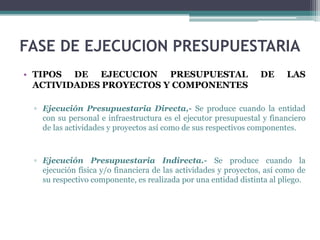 FASE DE EJECUCION PRESUPUESTARIA
• TIPOS DE EJECUCION PRESUPUESTAL DE LAS
ACTIVIDADES PROYECTOS Y COMPONENTES
▫ Ejecución Presupuestaria Directa,- Se produce cuando la entidad
con su personal e infraestructura es el ejecutor presupuestal y financiero
de las actividades y proyectos así como de sus respectivos componentes.
▫ Ejecución Presupuestaria Indirecta.- Se produce cuando la
ejecución física y/o financiera de las actividades y proyectos, así como de
su respectivo componente, es realizada por una entidad distinta al pliego.
 