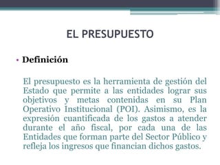 EL PRESUPUESTO
• Definición
El presupuesto es la herramienta de gestión del
Estado que permite a las entidades lograr sus
objetivos y metas contenidas en su Plan
Operativo Institucional (POI). Asimismo, es la
expresión cuantificada de los gastos a atender
durante el año fiscal, por cada una de las
Entidades que forman parte del Sector Público y
refleja los ingresos que financian dichos gastos.
 