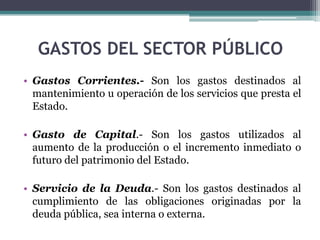 GASTOS DEL SECTOR PÚBLICO
• Gastos Corrientes.- Son los gastos destinados al
mantenimiento u operación de los servicios que presta el
Estado.
• Gasto de Capital.- Son los gastos utilizados al
aumento de la producción o el incremento inmediato o
futuro del patrimonio del Estado.
• Servicio de la Deuda.- Son los gastos destinados al
cumplimiento de las obligaciones originadas por la
deuda pública, sea interna o externa.
 