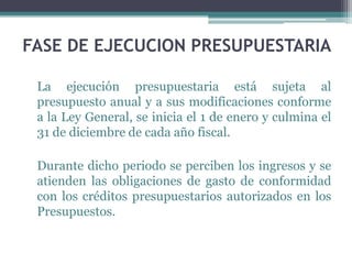 FASE DE EJECUCION PRESUPUESTARIA
La ejecución presupuestaria está sujeta al
presupuesto anual y a sus modificaciones conforme
a la Ley General, se inicia el 1 de enero y culmina el
31 de diciembre de cada año fiscal.
Durante dicho periodo se perciben los ingresos y se
atienden las obligaciones de gasto de conformidad
con los créditos presupuestarios autorizados en los
Presupuestos.
 