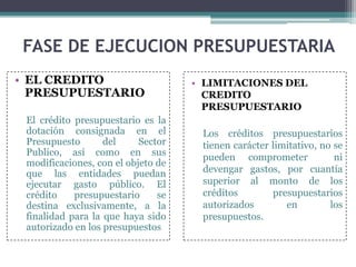 • EL CREDITO
PRESUPUESTARIO
El crédito presupuestario es la
dotación consignada en el
Presupuesto del Sector
Publico, así como en sus
modificaciones, con el objeto de
que las entidades puedan
ejecutar gasto público. El
crédito presupuestario se
destina exclusivamente, a la
finalidad para la que haya sido
autorizado en los presupuestos
FASE DE EJECUCION PRESUPUESTARIA
• LIMITACIONES DEL
CREDITO
PRESUPUESTARIO
Los créditos presupuestarios
tienen carácter limitativo, no se
pueden comprometer ni
devengar gastos, por cuantía
superior al monto de los
créditos presupuestarios
autorizados en los
presupuestos.
 