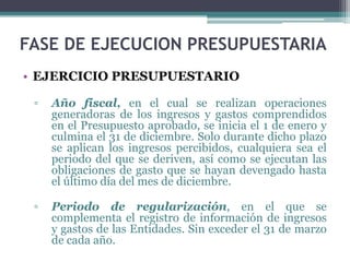 • EJERCICIO PRESUPUESTARIO
▫ Año fiscal, en el cual se realizan operaciones
generadoras de los ingresos y gastos comprendidos
en el Presupuesto aprobado, se inicia el 1 de enero y
culmina el 31 de diciembre. Solo durante dicho plazo
se aplican los ingresos percibidos, cualquiera sea el
periodo del que se deriven, así como se ejecutan las
obligaciones de gasto que se hayan devengado hasta
el último día del mes de diciembre.
▫ Periodo de regularización, en el que se
complementa el registro de información de ingresos
y gastos de las Entidades. Sin exceder el 31 de marzo
de cada año.
FASE DE EJECUCION PRESUPUESTARIA
 