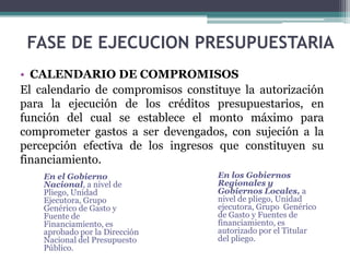 • CALENDARIO DE COMPROMISOS
El calendario de compromisos constituye la autorización
para la ejecución de los créditos presupuestarios, en
función del cual se establece el monto máximo para
comprometer gastos a ser devengados, con sujeción a la
percepción efectiva de los ingresos que constituyen su
financiamiento.
FASE DE EJECUCION PRESUPUESTARIA
En el Gobierno
Nacional, a nivel de
Pliego, Unidad
Ejecutora, Grupo
Genérico de Gasto y
Fuente de
Financiamiento, es
aprobado por la Dirección
Nacional del Presupuesto
Público.
En los Gobiernos
Regionales y
Gobiernos Locales, a
nivel de pliego, Unidad
ejecutora, Grupo Genérico
de Gasto y Fuentes de
financiamiento, es
autorizado por el Titular
del pliego.
 