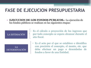 • EJECUCION DE LOS FONDOS PUBLICOS.- La ejecución de
los fondos públicos se realizan en las siguientes etapas:
FASE DE EJECUCION PRESUPUESTARIA
▫ Es el acto por el que se establece o identifica
con precisión el concepto, el monto, etc. que
debe efectuar un pago o desembolso de
fondos a favor de una Entidad.
▫ Es el cálculo o proyección de los ingresos que
por todo concepto se espera alcanzar durante el
año fiscal.
LA ESTIMACIÓN
LA
DETERMINACIÓN
 