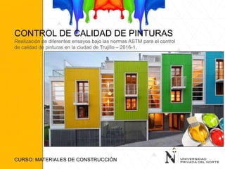 CONTROL DE CALIDAD DE PINTURAS
Realización de diferentes ensayos bajo las normas ASTM para el control
de calidad de pinturas en la ciudad de Trujillo – 2016-1.
CURSO: MATERIALES DE CONSTRUCCIÓN
 