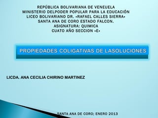 REPÚBLICA BOLIVARIANA DE VENEUELA
MINISTERIO DELPODER POPULAR PARA LA EDUCACIÓN
LICEO BOLIVARIANO DR. «RAFAEL CALLES SIERRA»
SANTA ANA DE CORO ESTADO FALCON.
ASIGNATURA: QUIMICA
CUATO AÑO SECCION «E»
LICDA. ANA CECILIA CHIRINO MARTINEZ
SANTA ANA DE CORO; ENERO 2013
 