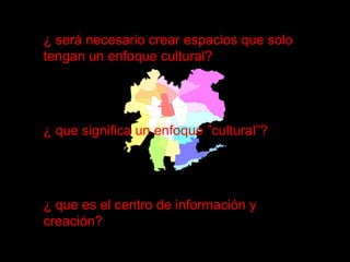 ¿ será necesario crear espacios que solo tengan un enfoque cultural? ¿ que significa un enfoque ”cultural”? ¿ que es el centro de información y creación? 
