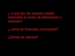 ¿ a que tipo de usuarios estará destinado el centro de información y creación? ¿ como se financiara el proyecto? ¿Dónde se ubicara? 
