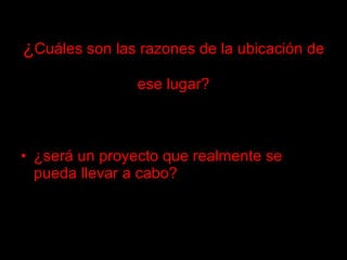 ¿ Cuáles son las razones de la ubicación de  ese lugar? ¿será un proyecto que realmente se pueda llevar a cabo? 