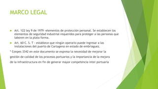 MARCO LEGAL
 Art. 122 ley 9 de 1979 -elementos de protección personal. Se establecen los
elementos de seguridad industrial requeridos para proteger a las personas que
laboren en la plata forma.
 Art. 60 C. S. T - establece que ningún operario puede ingresar a las
instalaciones del puerto de Cartagena en estado de embriaguez.
* Conpes 3342 en este documento se expresa la necesidad de mejorar la
gestión de calidad de los procesos portuarios y la importancia de la mejora
de la infraestructura en fin de generar mayor competencia inter portuaria
 