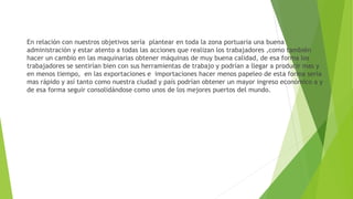 En relación con nuestros objetivos sería plantear en toda la zona portuaria una buena
administración y estar atento a todas las acciones que realizan los trabajadores ,como también
hacer un cambio en las maquinarias obtener máquinas de muy buena calidad, de esa forma los
trabajadores se sentirían bien con sus herramientas de trabajo y podrían a llegar a producir mas y
en menos tiempo, en las exportaciones e importaciones hacer menos papeleo de esta forma seria
mas rápido y así tanto como nuestra ciudad y país podrían obtener un mayor ingreso económico a y
de esa forma seguir consolidándose como unos de los mejores puertos del mundo.
 