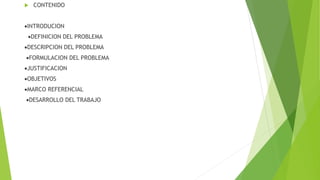  CONTENIDO
INTRODUCION
DEFINICION DEL PROBLEMA
DESCRIPCION DEL PROBLEMA
FORMULACION DEL PROBLEMA
JUSTIFICACION
OBJETIVOS
MARCO REFERENCIAL
DESARROLLO DEL TRABAJO
 