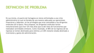 DEFINICION DE PROBLEMA
En sus inicios, el puerto de Cartagena se vieron enfrentados a una crisis
administrativa la cual no llevaba de una manera adecuada sus operaciones
financieras y laborales en los privilegios que eran concedidos a los dirigentes
sindicales de la época. Para empezar, los dirigentes sindicales tenían
remuneraciones que eran 12% más altas que la del resto de funcionarios que
realizaban actividades similares. Como resultado, el 80% de los ingresos de los
ingresos se tenían destinados para nómina y el 20% restante estaba destinado a
inversiones y gastos de administración.
 