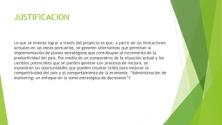 JUSTIFICACION
Lo que se intenta lograr a través del proyecto es que, a partir de las limitaciones
actuales en las zonas portuarias, se generen alternativas que permitan la
implementación de planes estratégicos que contribuyan al incremento de la
productividad del país. Por medio de un comparativo de la situación actual y los
cambios potenciales que se pueden generar con procesos de mejora, se
expondrán las oportunidades que pueden resultar útiles para mejorar la
competitividad del país y el comportamiento de la economía. “Administración de
marketing: un enfoque en la toma estratégica de decisiones”1
 