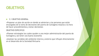OBJETIVOS
 3.1 OBJETIVO GENERAL
•Proponer un plan de acción en donde se adviertan a las personas que están
encargados de la toma de decisiones del puerto de Cartagena mejoras a la hora
de hacer procedimientos y tomar decisiones
OBJETIVO ESPECIFICO
•Planear estrategias las cuales ayuden a una mejor administración del puerto de
Cartagena y así tener una buena economía
•Analizar las variables del ambiente interno y externo que influyen directamente
en el desarrollo de la Sociedad Portuaria
 