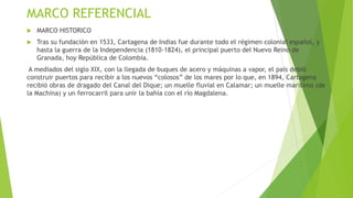 MARCO REFERENCIAL
 MARCO HISTORICO
 Tras su fundación en 1533, Cartagena de Indias fue durante todo el régimen colonial español, y
hasta la guerra de la Independencia (1810-1824), el principal puerto del Nuevo Reino de
Granada, hoy República de Colombia.
A mediados del siglo XIX, con la llegada de buques de acero y máquinas a vapor, el país debió
construir puertos para recibir a los nuevos “colosos” de los mares por lo que, en 1894, Cartagena
recibió obras de dragado del Canal del Dique; un muelle fluvial en Calamar; un muelle marítimo (de
la Machina) y un ferrocarril para unir la bahía con el río Magdalena.
 