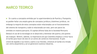 MARCO TEORICO
 En cuanto a conceptos emitidos por la superintendencia de Puertos y Transporte,
es posible hallar una amplia gama de conceptos jurídicos y boletines jurídicos, sin
embargo la mayoría de estos conceptos están relacionados con el funcionamiento
del sistema de transporte y todo lo relacionado con este, pero son pocos los
emitidos en materia portuaria. El capitán Alfonso Salas de la Sociedad Portuaria
Destacó el uso de la tecnología en el desarrollo y bienestar del puerto y de quienes
allí trabajan. Reiteró, además, la importancia de que Colombia empiece a mirar hacia
el Caribe para hacer de este en un centro de comercio internacional. El país
creció de espalda a sus mares y ajeno a sus litorales, entonces el Caribe era mirado
con cierto alejamiento y así se generaron nuestras industrias.
 