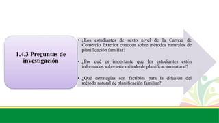• ¿Los estudiantes de sexto nivel de la Carrera de
Comercio Exterior conocen sobre métodos naturales de
planificación familiar?
• ¿Por qué es importante que los estudiantes estén
informados sobre este método de planificación natural?
• ¿Qué estrategias son factibles para la difusión del
método natural de planificación familiar?
1.4.3 Preguntas de
investigación
 