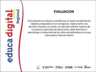 EVALUACION

Este proyecto se evaluara a medida que se vayan cumpliendo los
   objetivos estipulados en el cronograma, implica tomar una
 decisión y llevarla a la acción, una decisión efectiva requiere de
    un proceso sistemático de observación, debe fomentar el
aprendizaje y el desarrollo de los niños centralizándose en lo que
                   esta puede y trata de realizar.
 