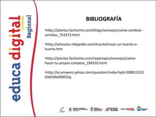 BIBLIOGRAFÍA
•http://plantas.facilisimo.com/blogs/consejos/como-sembrar-
semillas_751573.html

•http://articulos.infojardin.com/huerto/crear-un-huerto-o-
huerta.htm

•http://plantas.facilisimo.com/reportajes/consejos/como-
hacer-tu-propio-compost_184310.html

•http://ar.answers.yahoo.com/question/index?qid=200811252
03429AARM5Gq
 