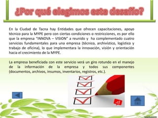 En la Ciudad de Tacna hay Entidades que ofrecen capacitaciones, apoyo
técnico para la MYPE pero con ciertas condiciones o restricciones, es por ello
que la empresa “INNOVA – VISION” a reunido y ha complementado cuatro
servicios fundamentales para una empresa (técnico, archivístico, logístico y
trabajo de oficina), lo que implementara la innovación, visión y orientación
hacia el crecimiento de la MYPE.
La empresa beneficiada con este servicio verá un giro rotundo en el manejo
de la información de la empresa y todos sus componentes
(documentos, archivos, insumos, inventarios, registros, etc.).

 