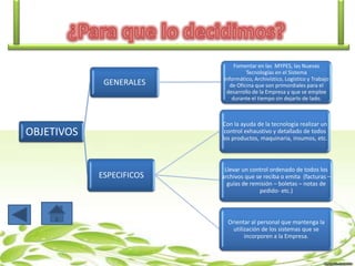 GENERALES

Fomentar en las MYPES, las Nuevas
Tecnologías en el Sistema
Informático, Archivístico, Logístico y Trabajo
de Oficina que son primordiales para el
desarrollo de la Empresa y que se emplee
durante el tiempo sin dejarlo de lado.

Con la ayuda de la tecnología realizar un
control exhaustivo y detallado de todos
los productos, maquinaria, insumos, etc.

OBJETIVOS

ESPECIFICOS

Llevar un control ordenado de todos los
archivos que se reciba o emita (facturas –
guías de remisión – boletas – notas de
pedido- etc.)

Orientar al personal que mantenga la
utilización de los sistemas que se
incorporen a la Empresa.

 