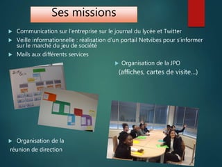 Ses missions
 Communication sur l’entreprise sur le journal du lycée et Twitter
 Veille informationnelle : réalisation d’un portail Netvibes pour s’informer
sur le marché du jeu de société
 Mails aux différents services
 Organisation de la JPO
(affiches, cartes de visite…)
 Organisation de la
réunion de direction
 