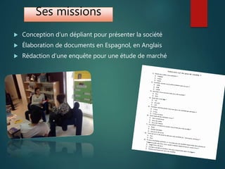 Ses missions
 Conception d’un dépliant pour présenter la société
 Élaboration de documents en Espagnol, en Anglais
 Rédaction d’une enquête pour une étude de marché
 