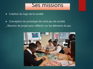 Ses missions
 Création du logo de la société
 Conception du prototype de notre jeu de société
_ Réunion de projet pour réfléchir sur les éléments du jeu
 