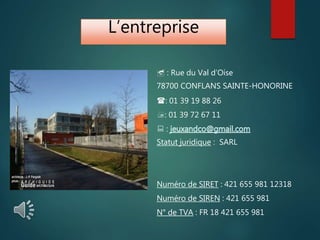 L’entreprise
 : Rue du Val d’Oise
78700 CONFLANS SAINTE-HONORINE
: 01 39 19 88 26
: 01 39 72 67 11
 :
Statut juridique : SARL
Numéro de SIRET : 421 655 981 12318
Numéro de SIREN : 421 655 981
N° de TVA : FR 18 421 655 981
 