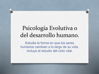 Psicología Evolutiva o
del desarrollo humano.
Estudia la forma en que los seres
humanos cambian a lo largo de su vida,
incluye el estudio del ciclo vital.
 