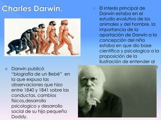  Darwin publicó
“biografía de un Bebé” en
la que expuso las
observaciones que hizo
entre 1840 y 1841 sobre las
conductas, cambios
fisicos,desarrollo
psicologico y desarrollo
social de su hijo pequeño
Doddy.
 El interés principal de
Darwin estaba en el
estudio evolutivo de los
animales y del hombre. la
importancia de la
aportación de Darwin a la
concepción del niño
estaba en que dio base
científica y psicologica a la
proposición de la
Ilustración de entender al
hombre como parte de un
orden natural.
 