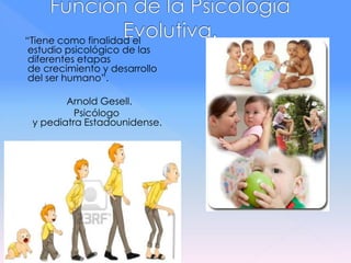 “Tiene como finalidad el
estudio psicológico de las
diferentes etapas
de crecimiento y desarrollo
del ser humano”.
Arnold Gesell.
Psicólogo
y pediatra Estadounidense.
 