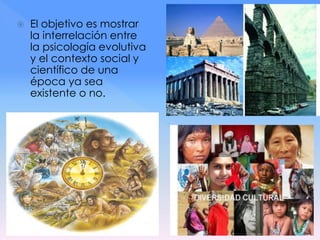  El objetivo es mostrar
la interrelación entre
la psicología evolutiva
y el contexto social y
científico de una
época ya sea
existente o no.
 