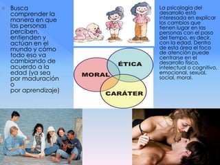  Busca
comprender la
manera en que
las personas
perciben,
entienden y
actúan en el
mundo y cómo
todo eso va
cambiando de
acuerdo a la
edad (ya sea
por maduración
o
por aprendizaje)
 La psicología del
desarrollo está
interesada en explicar
los cambios que
tienen lugar en las
personas con el paso
del tiempo, es decir,
con la edad. Dentro
de esta área el foco
de atención puede
centrarse en el
desarrollo físico,
intelectual o cognitivo,
emocional, sexual,
social, moral.
 