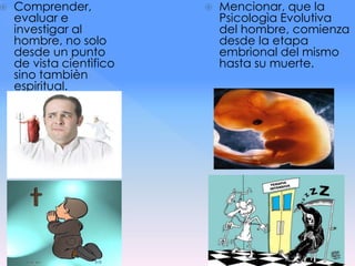  Comprender,
evaluar e
investigar al
hombre, no solo
desde un punto
de vista cientìfico
sino tambièn
espiritual.
 Mencionar, que la
Psicologìa Evolutiva
del hombre, comienza
desde la etapa
embrional del mismo
hasta su muerte.
 