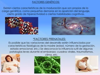*FACTORES PRENATALES:
Es posible que las variaciones del desarrollo estén influenciados por
características fisiológicas de la madre (edad, número de la gestación,
estado emocional, etc.) Se desconoce la influencia sutil de algunas
patologías leves durante el embarazo: cuadros virales, traumatismos,
clima, etc.
 