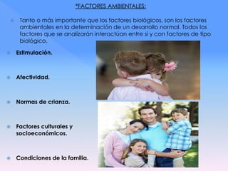  Tanto o más importante que los factores biológicos, son los factores
ambientales en la determinación de un desarrollo normal. Todos los
factores que se analizarán interactúan entre si y con factores de tipo
biológico.
 Estimulación.
 Afectividad.
 Normas de crianza.
 Factores culturales y
socioeconómicos.
 Condiciones de la familia.
 