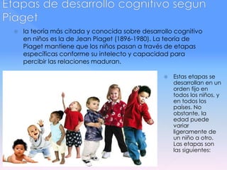  la teoría más citada y conocida sobre desarrollo cognitivo
en niños es la de Jean Piaget (1896-1980). La teoría de
Piaget mantiene que los niños pasan a través de etapas
específicas conforme su intelecto y capacidad para
percibir las relaciones maduran.
 Estas etapas se
desarrollan en un
orden fijo en
todos los niños, y
en todos los
países. No
obstante, la
edad puede
variar
ligeramente de
un niño a otro.
Las etapas son
las siguientes:
 
