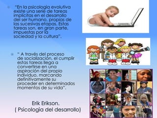  “En la psicologìa evolutiva
existe una serie de tareas
implícitas en el desarrollo
del ser humano, propias de
las sucesivas etapas. Estas
tareas son, en gran parte,
impuestas por la
sociedad y la cultura”.
 “ A través del proceso
de socialización, el cumplir
estas tareas llega a
convertirse en una
aspiración del propio
individuo, marcando
definitivamente su
proceder en determinados
momentos de su vida”.
 