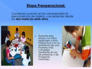 Comienza cuando se ha comprendido la
permanencia de objeto, y se extiende desde
los dos hasta los siete años.
 Durante esta
etapa, los niños
aprenden cómo
interactuar con su
ambiente de una
manera más
compleja
mediante el uso
de palabras y de
imágenes
mentales.
 