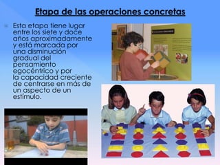  Esta etapa tiene lugar
entre los siete y doce
años aproximadamente
y está marcada por
una disminución
gradual del
pensamiento
egocéntrico y por
la capacidad creciente
de centrarse en más de
un aspecto de un
estímulo.
 