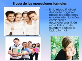  En la etapa final del
desarrollo cognitivo
(desde los doce años
en adelante), los niños
comienzan a
desarrollar una visión
más abstracta del
mundo y a utilizar la
lógica formal.
 