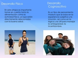 Desarrollo Físico
En esta etapa es importante
tomar en cuenta tanto la
alimentación como la
actividad física, ya que están
directamente relacionadas
con la buena salud.
Desarrollo
Cognoscitivo
Es un tipo de pensamiento
maduro que se basa en la
experiencia subjetiva y la
intuición, así como en la
lógica y es útil para manejar
la ambigüedad, la
incertidumbre.
 
