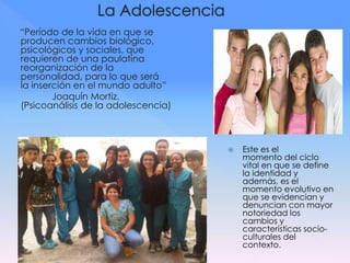 “Período de la vida en que se
producen cambios biológico,
psicológicos y sociales, que
requieren de una paulatina
reorganización de la
personalidad, para lo que será
la inserción en el mundo adulto”
Joaquín Mortiz.
(Psicoanálisis de la adolescencia)
 Este es el
momento del ciclo
vital en que se define
la identidad y
además, es el
momento evolutivo en
que se evidencian y
denuncian con mayor
notoriedad los
cambios y
características socio-
culturales del
contexto.
 