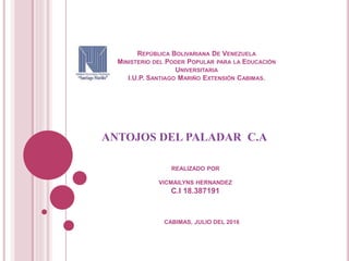 REPÚBLICA BOLIVARIANA DE VENEZUELA
MINISTERIO DEL PODER POPULAR PARA LA EDUCACIÓN
UNIVERSITARIA
I.U.P. SANTIAGO MARIÑO EXTENSIÓN CABIMAS.
ANTOJOS DEL PALADAR C.A
CABIMAS, JULIO DEL 2016
REALIZADO POR
VICMAILYNS HERNANDEZ
C.I 18.387191
 