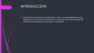INTRODUCCION
 Presentación de ejercicios de evaluación en línea, y las generalidades para la
adaptación de los procesos de Educación a Distancia, así como el manejo del
software para la elaboración de mapas conceptuales.
 